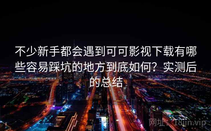 不少新手都会遇到可可影视下载有哪些容易踩坑的地方到底如何？实测后的总结