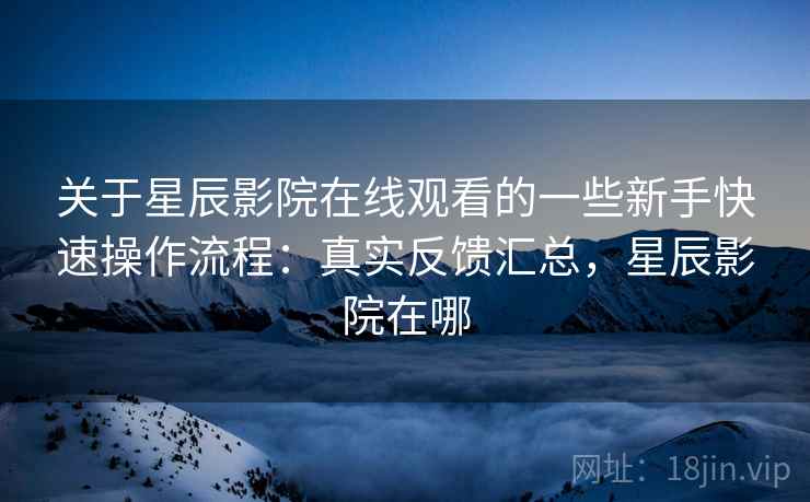 关于星辰影院在线观看的一些新手快速操作流程：真实反馈汇总，星辰影院在哪