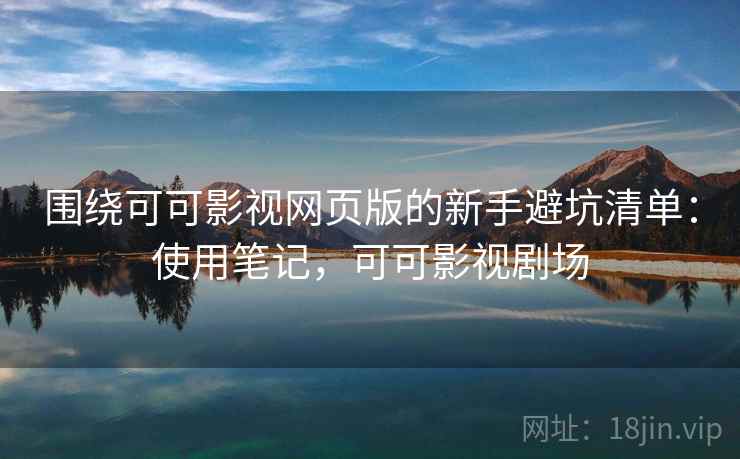 围绕可可影视网页版的新手避坑清单：使用笔记，可可影视剧场
