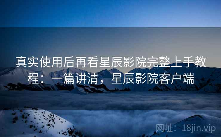真实使用后再看星辰影院完整上手教程：一篇讲清，星辰影院客户端