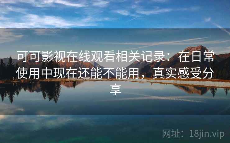 可可影视在线观看相关记录：在日常使用中现在还能不能用，真实感受分享