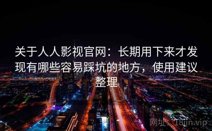 关于人人影视官网：长期用下来才发现有哪些容易踩坑的地方，使用建议整理