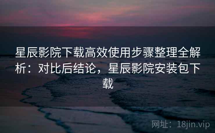 星辰影院下载高效使用步骤整理全解析：对比后结论，星辰影院安装包下载