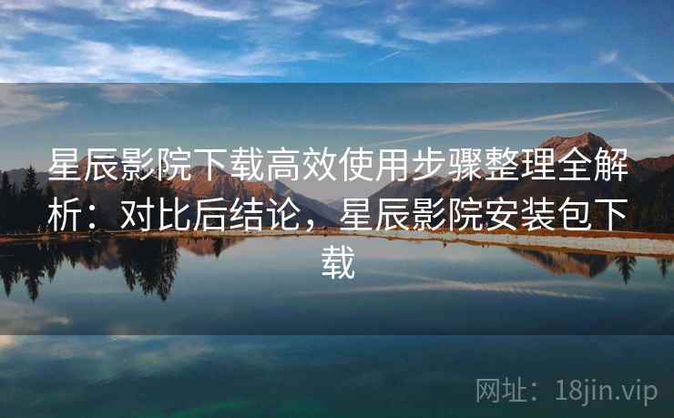 星辰影院下载高效使用步骤整理全解析：对比后结论，星辰影院安装包下载