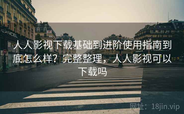 人人影视下载基础到进阶使用指南到底怎么样？完整整理，人人影视可以下载吗