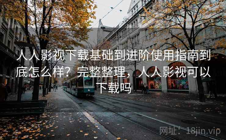 人人影视下载基础到进阶使用指南到底怎么样？完整整理，人人影视可以下载吗