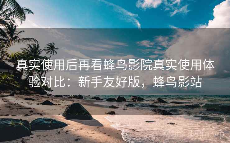 真实使用后再看蜂鸟影院真实使用体验对比：新手友好版，蜂鸟影站