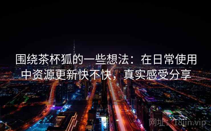 围绕茶杯狐的一些想法：在日常使用中资源更新快不快，真实感受分享