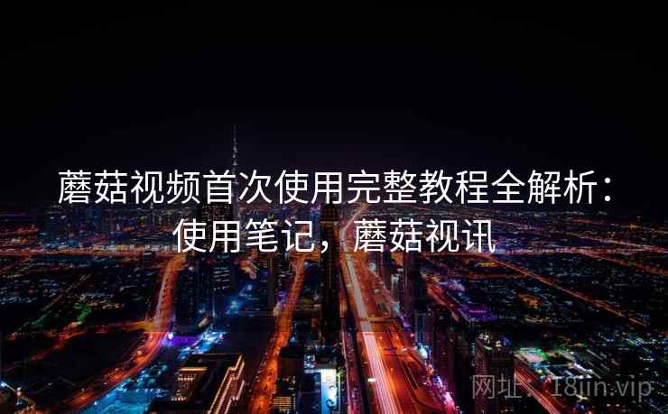 蘑菇视频首次使用完整教程全解析：使用笔记，蘑菇视讯