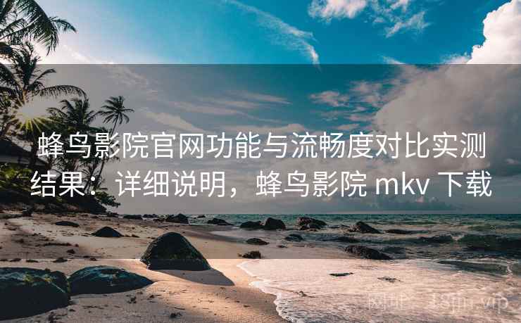 蜂鸟影院官网功能与流畅度对比实测结果：详细说明，蜂鸟影院 mkv 下载