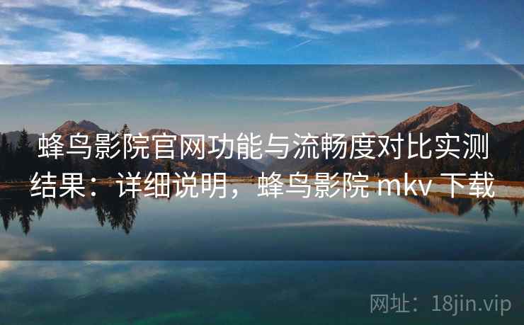 蜂鸟影院官网功能与流畅度对比实测结果：详细说明，蜂鸟影院 mkv 下载