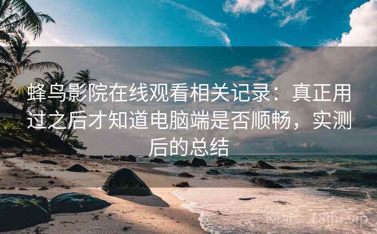 蜂鸟影院在线观看相关记录：真正用过之后才知道电脑端是否顺畅，实测后的总结
