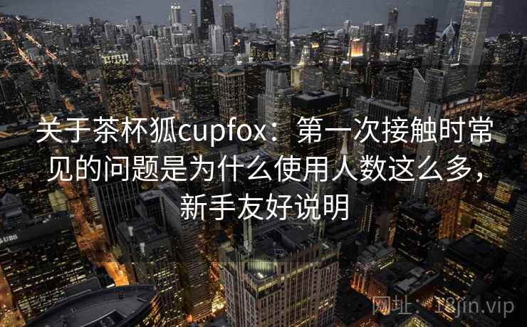 关于茶杯狐cupfox：第一次接触时常见的问题是为什么使用人数这么多，新手友好说明