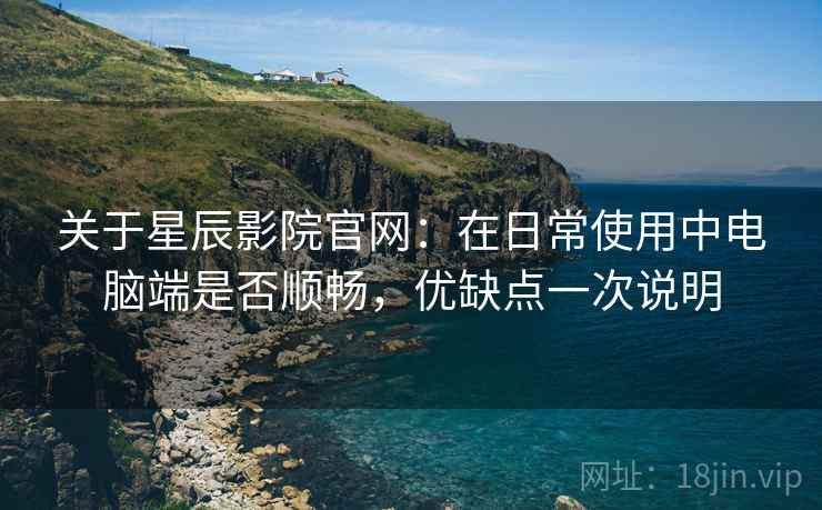 关于星辰影院官网：在日常使用中电脑端是否顺畅，优缺点一次说明