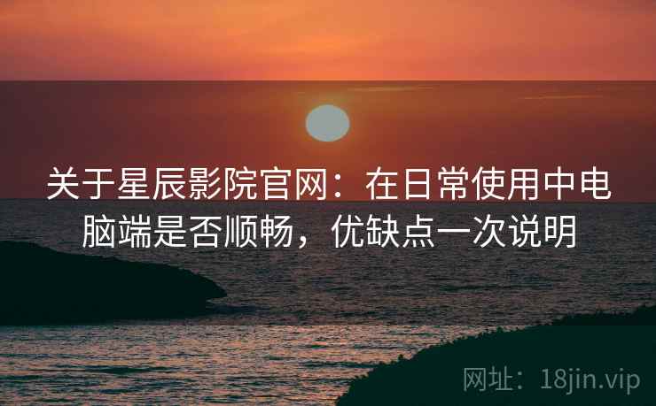 关于星辰影院官网：在日常使用中电脑端是否顺畅，优缺点一次说明