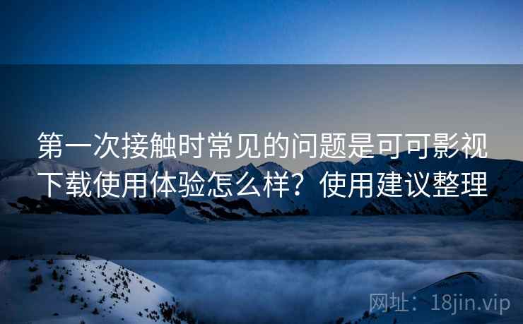 第一次接触时常见的问题是可可影视下载使用体验怎么样？使用建议整理
