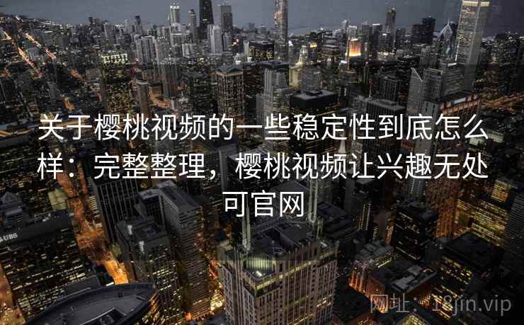 关于樱桃视频的一些稳定性到底怎么样：完整整理，樱桃视频让兴趣无处可官网