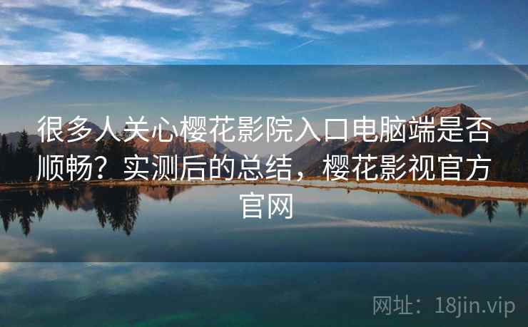 很多人关心樱花影院入口电脑端是否顺畅？实测后的总结，樱花影视官方官网