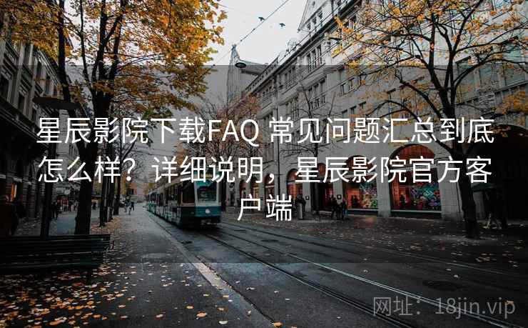星辰影院下载FAQ 常见问题汇总到底怎么样？详细说明，星辰影院官方客户端