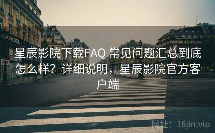 星辰影院下载FAQ 常见问题汇总到底怎么样？详细说明，星辰影院官方客户端