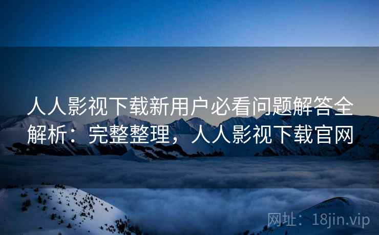 人人影视下载新用户必看问题解答全解析：完整整理，人人影视下载官网