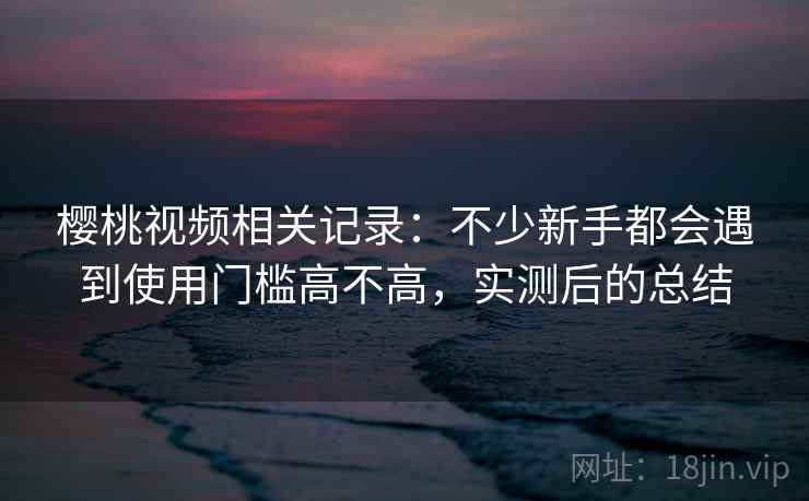 樱桃视频相关记录：不少新手都会遇到使用门槛高不高，实测后的总结