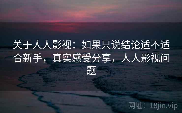 关于人人影视：如果只说结论适不适合新手，真实感受分享，人人影视问题