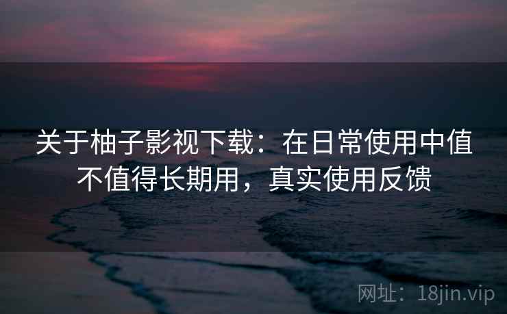 关于柚子影视下载：在日常使用中值不值得长期用，真实使用反馈