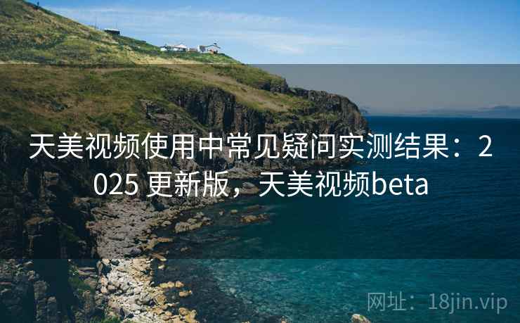 天美视频使用中常见疑问实测结果：2025 更新版，天美视频beta