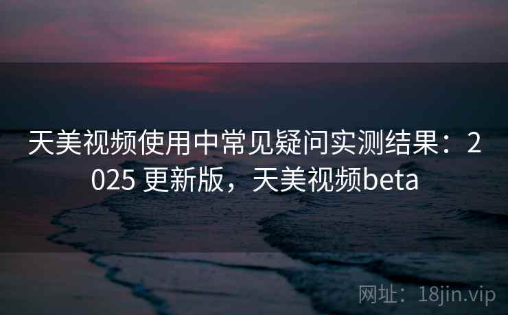 天美视频使用中常见疑问实测结果：2025 更新版，天美视频beta