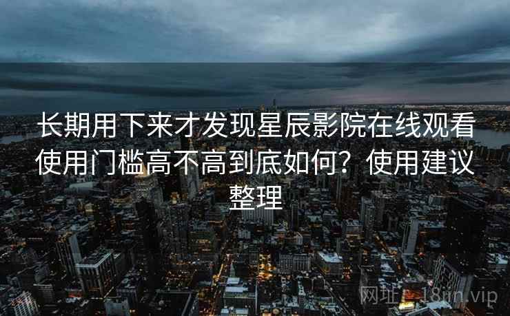 长期用下来才发现星辰影院在线观看使用门槛高不高到底如何？使用建议整理