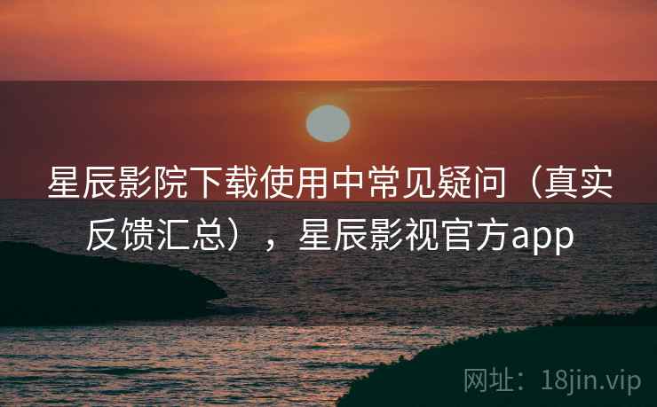 星辰影院下载使用中常见疑问（真实反馈汇总），星辰影视官方app