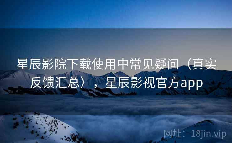 星辰影院下载使用中常见疑问（真实反馈汇总），星辰影视官方app