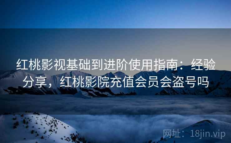 红桃影视基础到进阶使用指南：经验分享，红桃影院充值会员会盗号吗