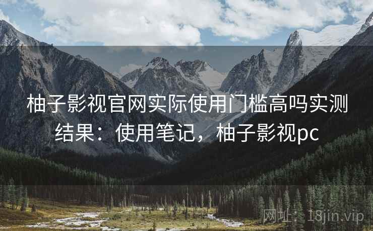 柚子影视官网实际使用门槛高吗实测结果：使用笔记，柚子影视pc