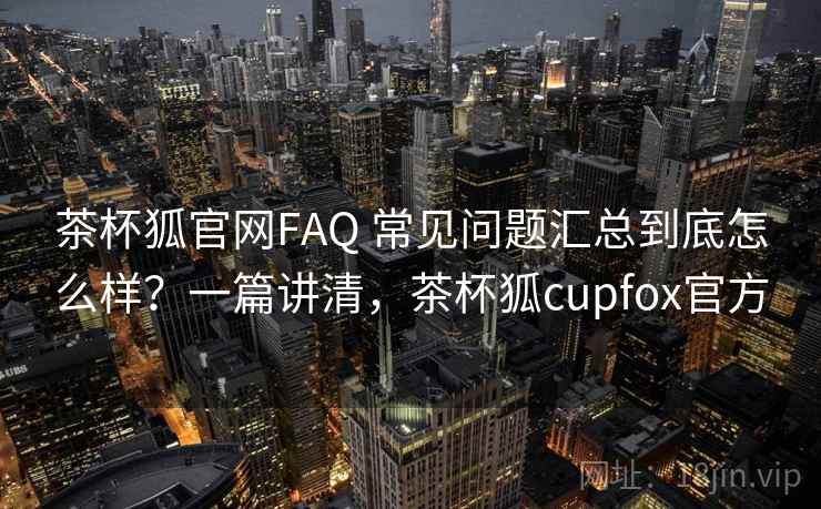 茶杯狐官网FAQ 常见问题汇总到底怎么样？一篇讲清，茶杯狐cupfox官方