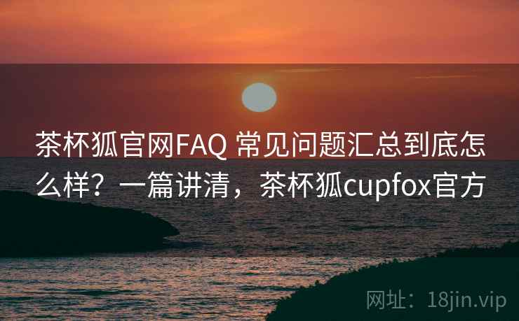 茶杯狐官网FAQ 常见问题汇总到底怎么样？一篇讲清，茶杯狐cupfox官方