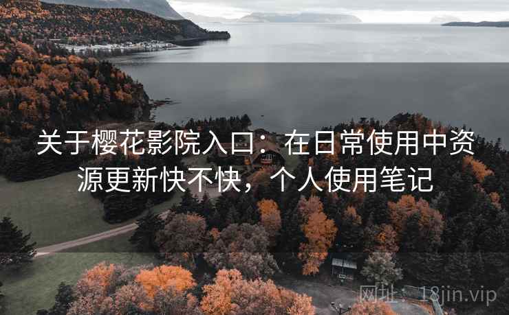 关于樱花影院入口：在日常使用中资源更新快不快，个人使用笔记