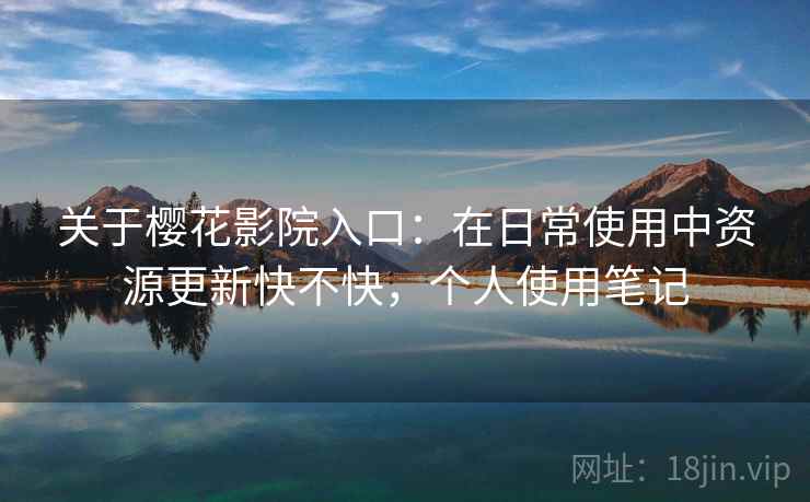 关于樱花影院入口：在日常使用中资源更新快不快，个人使用笔记