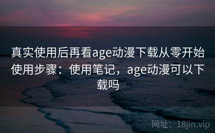真实使用后再看age动漫下载从零开始使用步骤：使用笔记，age动漫可以下载吗