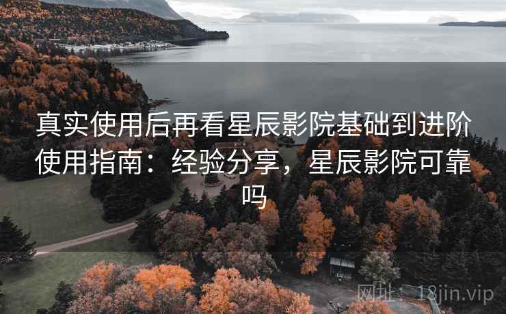 真实使用后再看星辰影院基础到进阶使用指南：经验分享，星辰影院可靠吗