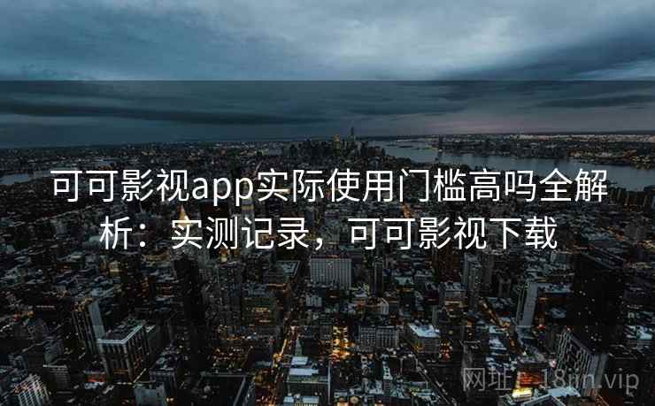 可可影视app实际使用门槛高吗全解析：实测记录，可可影视下载