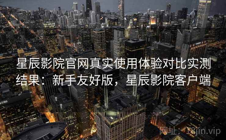 星辰影院官网真实使用体验对比实测结果：新手友好版，星辰影院客户端