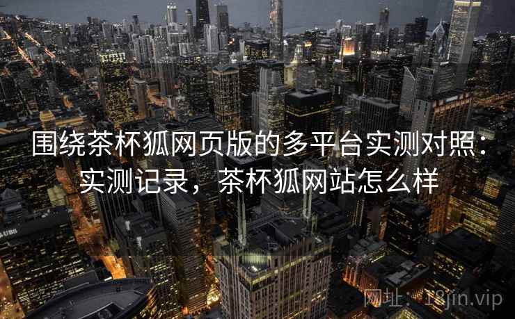 围绕茶杯狐网页版的多平台实测对照：实测记录，茶杯狐网站怎么样