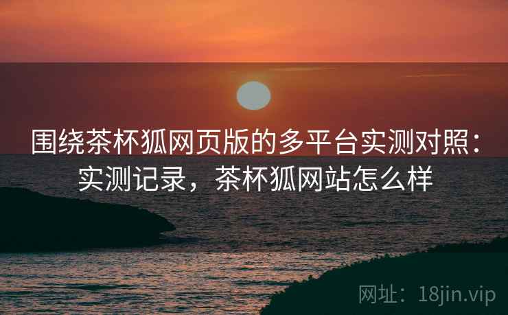 围绕茶杯狐网页版的多平台实测对照：实测记录，茶杯狐网站怎么样