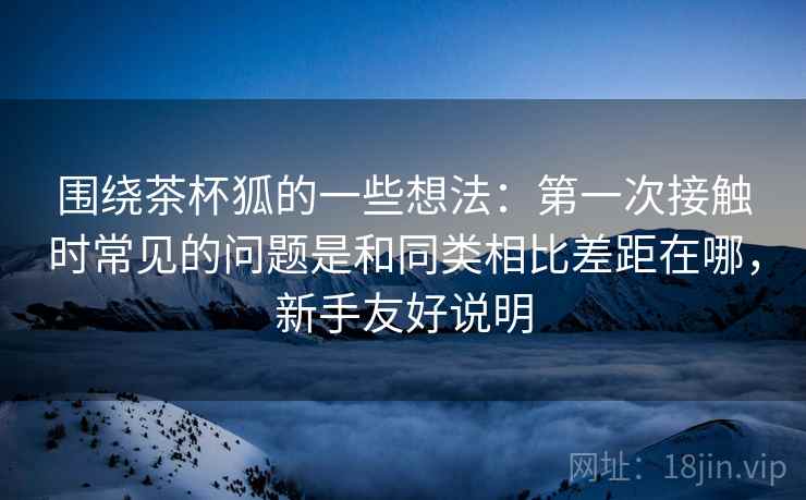 围绕茶杯狐的一些想法：第一次接触时常见的问题是和同类相比差距在哪，新手友好说明