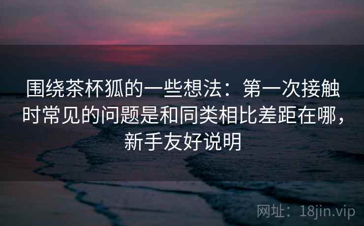 围绕茶杯狐的一些想法：第一次接触时常见的问题是和同类相比差距在哪，新手友好说明