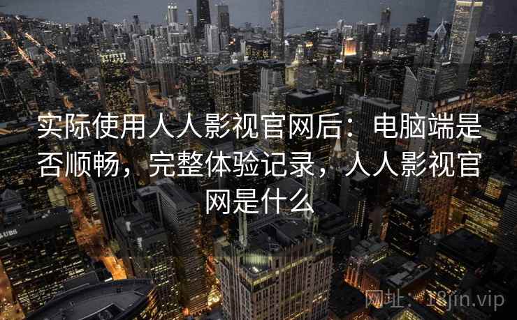 实际使用人人影视官网后：电脑端是否顺畅，完整体验记录，人人影视官网是什么