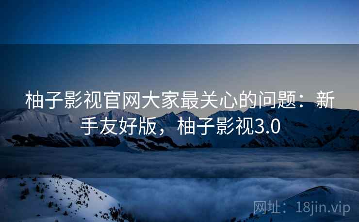 柚子影视官网大家最关心的问题：新手友好版，柚子影视3.0