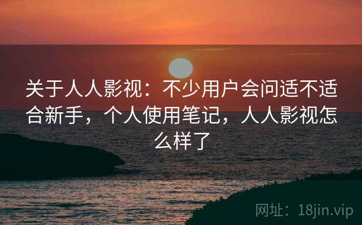 关于人人影视：不少用户会问适不适合新手，个人使用笔记，人人影视怎么样了